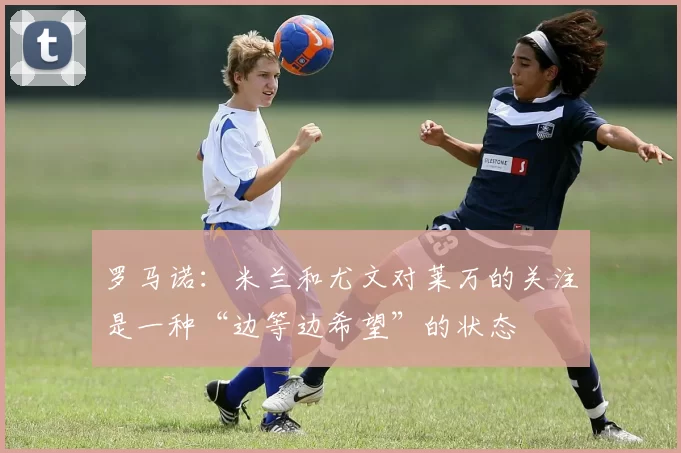 罗马诺：米兰和尤文对莱万的关注是一种“边等边希望”的状态