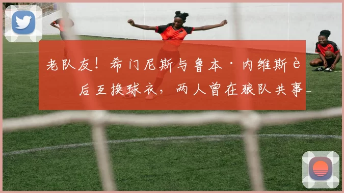 老队友！希门尼斯与鲁本·内维斯赛后互换球衣，两人曾在狼队共事_友谊赛_球迷_比赛