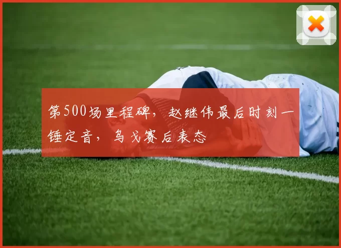 第500场里程碑，赵继伟最后时刻一锤定音，乌戈赛后表态