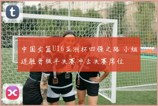 中国女篮U16亚洲杯四强之路 小组连胜晋级半决赛冲击决赛席位