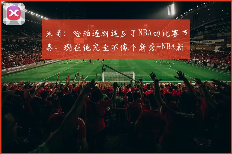 米奇：哈珀逐渐适应了NBA的比赛节奏，现在他完全不像个新秀-NBA新闻