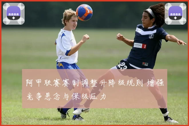 阿甲联赛赛制调整升降级规则 增强竞争悬念与保级压力