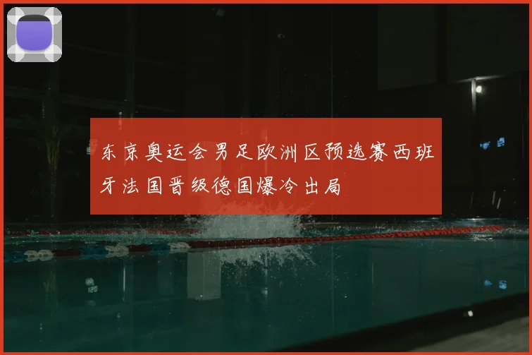 东京奥运会男足欧洲区预选赛西班牙法国晋级德国爆冷出局