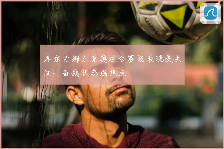 库尔金娜东京奥运会赛场表现受关注,备战状态成焦点