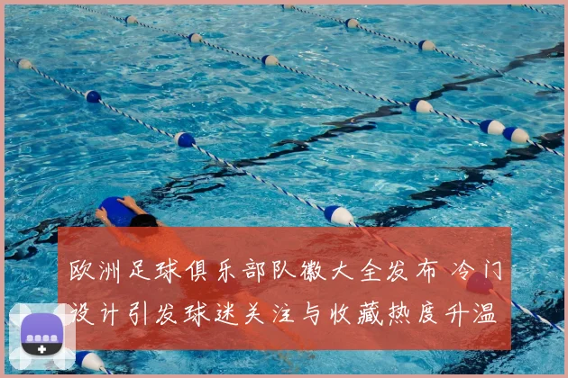 欧洲足球俱乐部队徽大全发布 冷门设计引发球迷关注与收藏热度升温