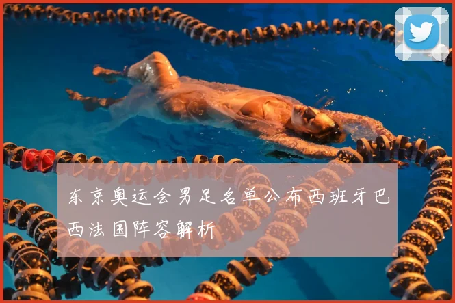 东京奥运会男足名单公布西班牙巴西法国阵容解析