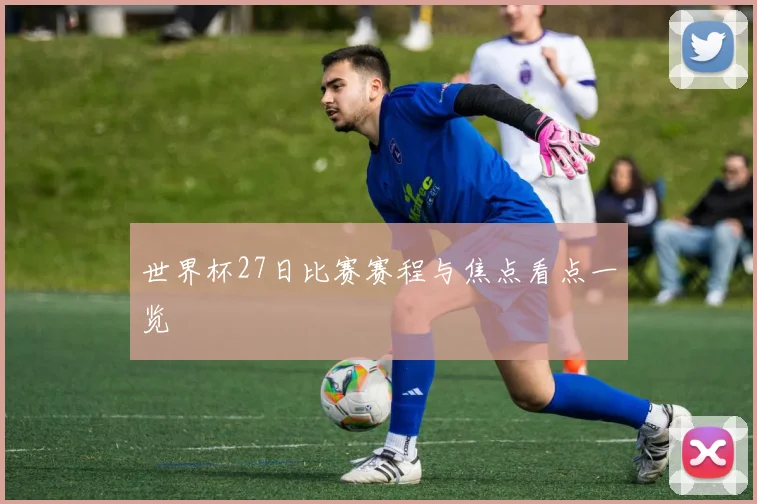 世界杯27日比赛赛程与焦点看点一览