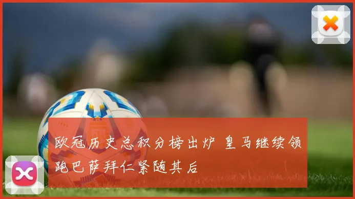 欧冠历史总积分榜出炉 皇马继续领跑巴萨拜仁紧随其后