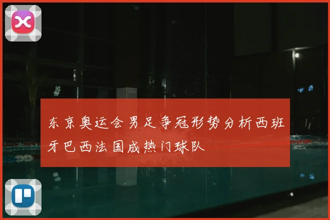 东京奥运会男足争冠形势分析西班牙巴西法国成热门球队