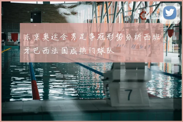 东京奥运会男足争冠形势分析西班牙巴西法国成热门球队