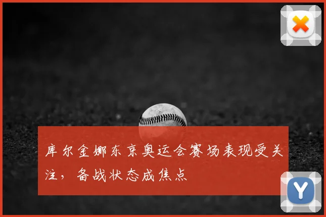 库尔金娜东京奥运会赛场表现受关注,备战状态成焦点