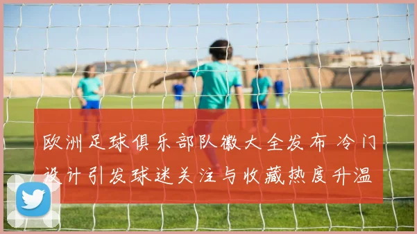 欧洲足球俱乐部队徽大全发布 冷门设计引发球迷关注与收藏热度升温